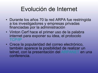 Evolución de Internet Durante los años 70 la red ARPA fue restringida a los investigadores y empresas privadas financiadas por la administración Vinton Cerf hace el primer uso de la palabra internet para exponer su idea, el protocolo  TCP/IP Crece la popularidad del correo electrónico, también aparece la posibilidad de realizar un telnet, con la presentación del  ARPANET  en una conferencia. 