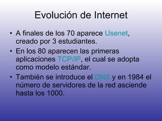 Evolución de Internet A finales de los 70 aparece  Usenet , creado por 3 estudiantes. En los 80 aparecen las primeras aplicaciones  TCP/IP , el cual se adopta como modelo estándar. También se introduce el  DNS  y en 1984 el número de servidores de la red asciende hasta los 1000. 