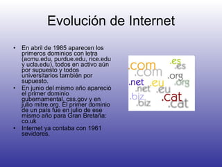 Evolución de Internet En abril de 1985 aparecen los primeros dominios con letra ( acmu.edu, purdue.edu, rice.edu y ucla.edu), todos en activo aún por supuesto y todos universitarios también por supuesto.  En junio del mismo año apareció el primer dominio gubernamental, css.gov y en julio mitre.org. El primer dominio de un país fue en julio de ese mismo año para Gran Bretaña: co.uk  Internet ya contaba con 1961 sevidores. 