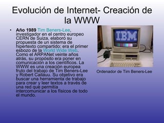 Evolución de Internet- Creación de la WWW Año 1989   Tim  Beners -Lee , investigador en el centro europeo CERN de Suiza, elaboró su propuesta de un sistema de hipertexto compartido: era el primer esbozo de la  World Wide Web . Como el ARPANet veinte años atrás, su propósito era poner en comunicación a los científicos. La WWW es una creación europea fruto del trabajo de Tim Beners-Lee y Robert Cailauu. Su objetivo era buscar una herramienta de trabajo para crear y leer textos a través de una red que permitía intercomunicar a los físicos de todo el mundo.  Ordenador de Tim Beners-Lee 