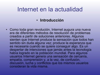 Internet en la actualidad Introducción Como toda gran revolución, Internet augura una nueva era de diferentes métodos de resolución de problemas creados a partir de soluciones anteriores. Algunos sienten que Internet produce la sensación que todos han sentido sin duda alguna vez; produce la esperanza que es necesaria cuando se quiere conseguir algo. Es un despertar de intenciones que jamás antes la tecnología había logrado en la población mundial. Para algunos usuarios Internet genera una sensación de cercanía, empatía, comprensión y, a la vez, de confusión, discusión, lucha y conflictos que los mismos usuarios consideran la vida misma.   