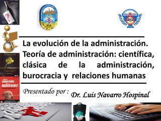 Dr. Luis Navarro HospinalPresentado por :
La evolución de la administración.
Teoría de administración: científica,
clásica de la administración,
burocracia y relaciones humanas
 