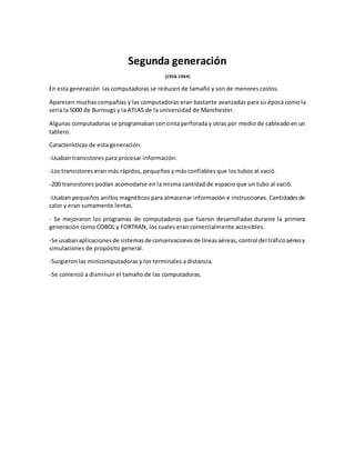 Segunda generación
(1958-1964)
En esta generación las computadoras se reducen de tamaño y son de menores costos.
Aparecen muchas compañías y las computadoras eran bastante avanzadas para su época como la
seria la 5000 de Burrougs y la ATLAS de la universidad de Manchester.
Algunas computadoras se programaban con cinta perforada y otras por medio de cableado en un
tablero.
Características de esta generación:
-Usaban transistores para procesar información.
-Los transistores eran más rápidos, pequeños y más confiables que los tubos al vació.
-200 transistores podían acomodarse en la misma cantidad de espacio que un tubo al vació.
-Usaban pequeños anillos magnéticos para almacenar información e instrucciones. Cantidadesde
calor y eran sumamente lentas.
- Se mejoraron los programas de computadoras que fueron desarrolladas durante la primera
generación como COBOL y FORTRAN, los cuales eran comercialmente accesibles.
-Se usabanaplicacionesde sistemasde conservacionesde líneasaéreas,control del tráficoaéreoy
simulaciones de propósito general.
-Surgieron las minicomputadoras y los terminales a distancia.
-Se comenzó a disminuir el tamaño de las computadoras.
 