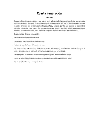 Cuarta generación
(1971-1988)
Aparecen los microprocesadores que es un gran adelanto de la microelectrónica, son circuitos
integrados de alta densidad y con una velocidad impresionante. Las microcomputadoras con base
en estos circuitos son extremadamente pequeños y baratas, por lo que su uso se extiende al
mercado industrial. Aquí nacen las computadoras personales que han adquirido proporciones
enormes y que han influido en la sociedad en general sobre la llamada revolucionaria.
Características de esta generación:
-Se desarrolló el microprocesador.
-Se colocan más circuitos dentro del chip.
-Cada chip puede hacer diferentes tareas.
-Un chip sencillo actualmente contiene la unidad de control y la unidad de aritmética/lógica. El
tercer componente, la memoria primaria, es operado por otros chips.
-Se reemplaza la memoria de anillos magnéticos por la memoria de los chips.
-Se desarrollan los micro computadoras, o sea computadoras personales o PC.
-Se desarrollan las supercomputadoras.
 