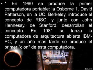 • * En 1980 se produce la primer 
computadora portable: la Osborne 1. David 
Patterson, en la UC. Berkeley, introduce el 
concepto de RISC, y junto con John 
Hennessy, de Stanford, desarrollan el 
concepto. En 1981 se lanza la 
computadora de arquitectura abierta IBM-PC, 
y un año mas tarde se produce el 
primer "clon" de esta computadora. 
 