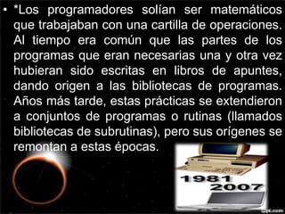 • *Los programadores solían ser matemáticos 
que trabajaban con una cartilla de operaciones. 
Al tiempo era común que las partes de los 
programas que eran necesarias una y otra vez 
hubieran sido escritas en libros de apuntes, 
dando origen a las bibliotecas de programas. 
Años más tarde, estas prácticas se extendieron 
a conjuntos de programas o rutinas (llamados 
bibliotecas de subrutinas), pero sus orígenes se 
remontan a estas épocas. 
 
