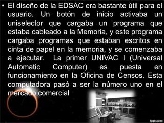 • El diseño de la EDSAC era bastante útil para el 
usuario. Un botón de inicio activaba un 
uniselector que cargaba un programa que 
estaba cableado a la Memoria, y este programa 
cargaba programas que estaban escritos en 
cinta de papel en la memoria, y se comenzaba 
a ejecutar. La primer UNIVAC I (Universal 
Automatic Computer) es puesta en 
funcionamiento en la Oficina de Censos. Esta 
computadora pasó a ser la número uno en el 
mercado comercial 
 