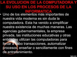 LA EVOLUCION DE LA COMPUTADORA Y 
SU USO EN LOS PROCESOS DE LA 
INFORMATICA 
• Uno de los elementos más importantes de 
nuestra vida moderna es sin duda la 
computadora. Esta ha venido a simplificar 
nuestra existencia de muchas maneras. Las 
agencias gubernamentales, la empresa 
privada, las instituciones educativas y otras 
entidades utilizan las computadoras para 
llevar a cabo transacciones, automatizar 
procesos, enseñar o sencillamente con fines 
de entretenimiento. 
 