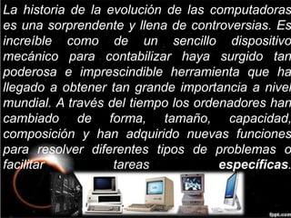 La historia de la evolución de las computadoras 
es una sorprendente y llena de controversias. Es 
increíble como de un sencillo dispositivo 
mecánico para contabilizar haya surgido tan 
poderosa e imprescindible herramienta que ha 
llegado a obtener tan grande importancia a nivel 
mundial. A través del tiempo los ordenadores han 
cambiado de forma, tamaño, capacidad, 
composición y han adquirido nuevas funciones 
para resolver diferentes tipos de problemas o 
facilitar tareas específicas. 
 