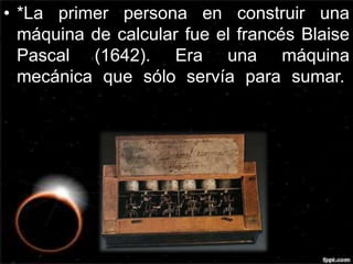 • *La primer persona en construir una 
máquina de calcular fue el francés Blaise 
Pascal (1642). Era una máquina 
mecánica que sólo servía para sumar. 
 