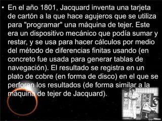 • En el año 1801, Jacquard inventa una tarjeta 
de cartón a la que hace agujeros que se utiliza 
para "programar" una máquina de tejer. Este 
era un dispositivo mecánico que podía sumar y 
restar, y se usa para hacer cálculos por medio 
del método de diferencias finitas usando (en 
concreto fue usada para generar tablas de 
navegación). El resultado se registra en un 
plato de cobre (en forma de disco) en el que se 
perforan los resultados (de forma similar a la 
máquina de tejer de Jacquard). 
 