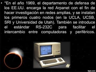 • *En el año 1969, el departamento de defensa de 
los EE.UU. encarga la red Arpanet con el fin de 
hacer investigación en redes amplias, y se instalan 
los primeros cuatro nodos (en la UCLA, UCSB, 
SRI y Universidad de Utah). También se introduce 
el estándar RS-232C para facilitar el 
intercambio entre computadoras y periféricos. 
 