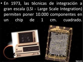 • En 1973, las técnicas de integración a 
gran escala (LSI - Large Scale Integration) 
permiten poner 10.000 componentes en 
un chip de 1 cm. cuadrado. 
 
