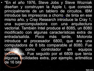 • *En el año 1976, Steve Jobs y Steve Wozniak 
diseñan y construyen la Apple I, que consiste 
principalmente de un tablero de circuitos. IBM 
introduce las impresoras a chorro de tinta en ese 
mismo año, y Cray Research introduce la Cray 1, 
una supercomputadora con una arquitectura 
vectorial. También Intel produce el 8085, un 8080 
modificado con algunas características extra de 
entrada/salida. Poco más tarde, Motorola 
introduce el procesador 6800, que era una 
computadora de 8 bits comparable al 8080. Fue 
utilizada como controlador en equipos 
industriales. Fue seguido por el 6809 que tenía 
algunas facilidades extra, por ejemplo, aritmética 
de 16 bits 
 