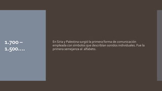 1.7oo –
1.500….
En Siria y Palestina surgió la primera forma de comunicación
empleada con símbolos que describían sonidos individuales. Fue la
primera semejanza al alfabeto.
 