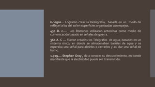 Griegos… Lograron crear la Heliografía, basada en un modo de
reflejar la luz del sol en superficies organizadas con espejos.
430 D. c…. Los Romanos utilizaron antorchas como medio de
comunicación basado en señales de guerra.
360 A. C … Fueron creados los Telégrafos de agua, basados en un
sistema único, en donde se almacenaban barriles de agua y se
esperaba una señal para abrirlos o cerrarlos y así dar una señal de
humo.
1.729…. Stephan Gray , da a conocer su descubrimiento, en donde
manifiesta que la electricidad puede ser transmitida.
 