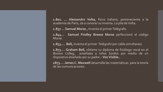 1.801. … Alessandro Volta, físico italiano, perteneciente a la
academia de Paris, da a conocer su inventa. La pila deVolta.
1.837 … Samuel Morse , Inventa el primerTelégrafo.
1.844… Samuel Findley Breese Morse perfeccionó el código
Morse.
1.853…. Bell, inventa el primer Telégrafo por cable simultaneo.
1.873…. Graham Bell, obtiene su diploma de fisiólogo vocal en el
Boston Colleg, enseñaba a niños Sordos por medio de un
dispositivo diseñado por su padre – VozVisible..
1873…. James C. Maxwell desarrolla las matemáticas para la teoría
de las comunicaciones.
 