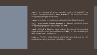 1937… Se inaugura el primer servicio publico de televisión de
calidad. En este mismo año John Atanasoff desarrolló la primera
computadora digital electrónica.
1942… Inventado el casete para grabación magnética de audio.
1944 …En Estados Unidos Howard H. Aiken´s diseñó el primer
computador programable llamado MARK1
1946 …Eckert y Mauchly desarrollaron la primera computadora
totalmente electrónica conocida como ENAC, la cual contenía 1500
relés y acerca de 18000 tubos.
1951 … Primera computadora comercial que disponía de mil
palabras de memoria central y podía leer cintas.
 