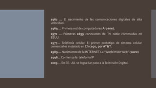 1962 … El nacimiento de las comunicaciones digitales de alta
velocidad.
1969 … Primera red de computadores Arpanet.
1972 … Primeras 2839 conexiones de TV cable construidas en
EEUU.
1977… Telefonía celular. El primer prototipo de sistema celular
comercial es instalado en Chicago, por AT&T.
1989 … Nacimiento de la INTERNET La “WorldWideWeb” (www)
1996…Comienza la telefonía IP
2009…. En EE. UU. se logra dar paso a laTelevisión Digital.
 