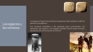Los egipcios y
los romanos
Los egipcios fueron los primeros en plasmar sobre piedras o sobre la
pared sus jeroglíficos.
Los romanos utilizaban a las personas para comunicarse, los
tambores, las fogatas y los espejos también hacían parte de estos
elementos de comunicación primitivos
 