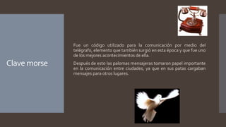 Clave morse
Fue un código utilizado para la comunicación por medio del
telégrafo, elemento que también surgió en esta época y que fue uno
de los mejores acontecimientos de ella.
Después de esto las palomas mensajeras tomaron papel importante
en la comunicación entre ciudades, ya que en sus patas cargaban
mensajes para otros lugares.
 