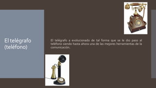 El telégrafo
(teléfono)
El telégrafo a evolucionado de tal forma que se le dio paso al
teléfono siendo hasta ahora una de las mejores herramientas de la
comunicación.
 