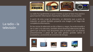 La radio – la
televisión
La radio fue igualmente un gran invento ya que se hace muy pactico
para trasmitir información importante y relevante a los escuchas
A partir de esta surge la televisión, un elemento que a parte de
trasmitir un sonido también proyecte una imagen y se haga mas
completa la información.
En los inicios la televisión se dio a blanco y negro, ha evolucionada a
ser a color y no solo esto, también ahora tenemos televisores de alta
gama que se hacen mas atrayentes para el publico por sus buenas
presentaciones a pesar de que este genere grandes daños al
ecosistema y acreciente el consumo de energía.
 