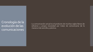 Cronología de la
evolución de las
comunicaciones
La comunicación actual es el producto de muchos siglos llenos de
esfuerzo y propia necesidad por tratar de comunicarse de la
manera más sencilla y práctica.
 