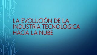 LA EVOLUCIÓN DE LA
INDUSTRIA TECNOLÓGICA
HACIA LA NUBE
 