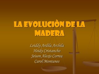 La evoluciòn de la Madera Leiddy Ardila Archila Heidy Cristancho Jeison Alexis Correa Carol Montanes 