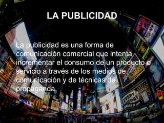 LA PUBLICIDAD
La publicidad es una forma de
comunicación comercial que intenta
incrementar el consumo de un producto o
servicio a través de los medios de
comunicación y de técnicas de
propaganda.
 