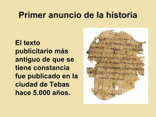 Primer anuncio de la historia
El texto
publicitario más
antiguo de que se
tiene constancia
fue publicado en la
ciudad de Tebas
hace 5.000 años.
 
