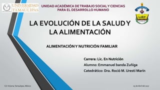 LA EVOLUCIÓN DE LA SALUDY
LA ALIMENTACIÓN
Carrera: Lic. En Nutrición
Alumno: Emmanuel banda Zuñiga
Catedrático: Dra. Roció M. Uresti Marín
ALIMENTACIÓNY NUTRICIÓN FAMILIAR
Cd.Victoria,Tamaulipas, México 05 deAbril del 2017
UNIDAD ACADÉMICA DETRABAJO SOCIALY CIENCIAS
PARA EL DESARROLLO HUMANO
 