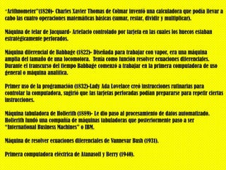 “Arithnometer”(1820)- Charles Xavier Thomas de Colmar inventó una calculadora que podía llevar a
cabo las cuatro operaciones matemáticas básicas (sumar, restar, dividir y multiplicar).

Máquina de telar de Jacquard- Artefacto controlado por tarjeta en las cuales los huecos estaban
estratégicamente perforados.

Máquina diferencial de Babbage (1822)- Diseñada para trabajar con vapor, era una máquina
amplia del tamaño de una locomotora. Tenía como función resolver ecuaciones diferenciales.
Durante el transcurso del tiempo Babbage comenzó a trabajar en la primera computadora de uso
general o máquina analítica.

Primer uso de la programación (1832)-Lady Ada Lovelace creó instrucciones rutinarias para
controlar la computadora, sugirió que las tarjetas perforadas podían prepararse para repetir ciertas
instrucciones.

Máquina tabuladora de Hollerith (1889)- Le dio paso al procesamiento de datos automatizado.
Hollerith fundó una compañía de máquinas tabuladoras que posteriormente paso a ser
“International Business Machines” o IBM.

Máquina de resolver ecuaciones diferenciales de Vannevar Bush (1931).

Primera computadora eléctrica de Atanasoff y Berry (1940).
 