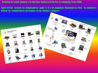 Invención del ratón (mouse) y la interface gráfica (1970)-Por la compañía Xerox PARC.

Apple (1976)- Crearon las computadoras Apple I y II y las máquinas Macintosh en 1984. Se comenzó a
utilizar las computadoras personales en las oficinas y hogares.
 