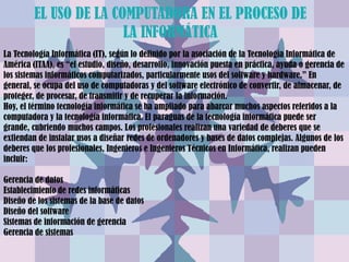 EL USO DE LA COMPUTADORA EN EL PROCESO DE
                        LA INFORMÁTICA
La Tecnología Informática (IT), según lo definido por la asociación de la Tecnología Informática de
América (ITAA), es “el estudio, diseño, desarrollo, innovación puesta en práctica, ayuda o gerencia de
los sistemas informáticos computarizados, particularmente usos del software y hardware.” En
general, se ocupa del uso de computadoras y del software electrónico de convertir, de almacenar, de
proteger, de procesar, de transmitir y de recuperar la información.
Hoy, el término tecnología informática se ha ampliado para abarcar muchos aspectos referidos a la
computadora y la tecnología informática. El paraguas de la tecnología informática puede ser
grande, cubriendo muchos campos. Los profesionales realizan una variedad de deberes que se
extiendan de instalar usos a diseñar redes de ordenadores y bases de datos complejas. Algunos de los
deberes que los profesionales, Ingenieros e Ingenieros Técnicos en Informática, realizan pueden
incluir:

Gerencia de datos
Establecimiento de redes informáticas
Diseño de los sistemas de la base de datos
Diseño del software
Sistemas de información de gerencia
Gerencia de sistemas
 