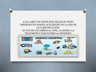 A LO LARGO DE ESTOS DOS SIGLOS SE PUDO
OBSERVAR UN AVANCE ACELERADO EN LA ERA DE
LA COMUNICACIÓN.
SE FUE DE LOS LIBROS AL CINE, LA RADIO, LA
TELEVISIÓN Y POR ÚLTIMO AL INTERNET.
 