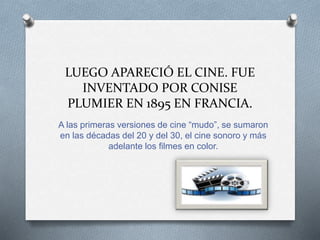 LUEGO APARECIÓ EL CINE. FUE
INVENTADO POR CONISE
PLUMIER EN 1895 EN FRANCIA.
A las primeras versiones de cine “mudo”, se sumaron
en las décadas del 20 y del 30, el cine sonoro y más
adelante los filmes en color.
 