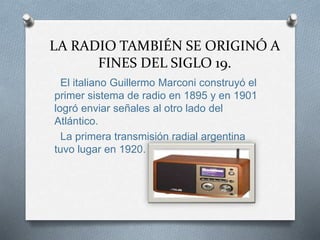 LA RADIO TAMBIÉN SE ORIGINÓ A
FINES DEL SIGLO 19.
El italiano Guillermo Marconi construyó el
primer sistema de radio en 1895 y en 1901
logró enviar señales al otro lado del
Atlántico.
La primera transmisión radial argentina
tuvo lugar en 1920.
 