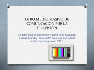 OTRO MEDIO MASIVO DE
COMUNCACIÓN FUE LA
TELEVISIÓN.
La televisión se generalizó a partir de la Segunda
Guerra Mundial, en nuestro país el primer canal
emisor se inauguró en 1961.
 