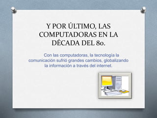 Y POR ÚLTIMO, LAS
COMPUTADORAS EN LA
DÉCADA DEL 80.
Con las computadoras, la tecnología la
comunicación sufrió grandes cambios, globalizando
la información a través del internet.
 