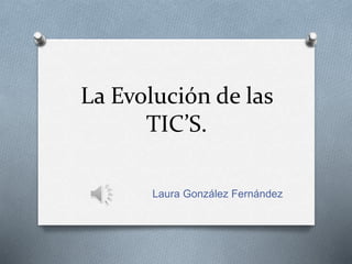 La Evolución de las 
TIC’S. 
Laura González Fernández 
 