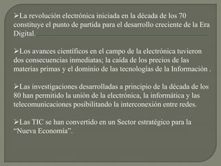 La revolución electrónica iniciada en la década de los 70
constituye el punto de partida para el desarrollo creciente de la Era
Digital.
Los avances científicos en el campo de la electrónica tuvieron
dos consecuencias inmediatas; la caída de los precios de las
materias primas y el dominio de las tecnologías de la Información .
Las investigaciones desarrolladas a principio de la década de los
80 han permitido la unión de la electrónica, la informática y las
telecomunicaciones posibilitando la interconexión entre redes.
Las TIC se han convertido en un Sector estratégico para la
“Nueva Economía”.
 