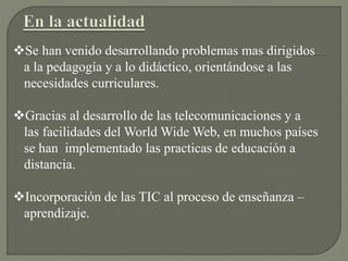 Se han venido desarrollando problemas mas dirigidos
a la pedagogía y a lo didáctico, orientándose a las
necesidades curriculares.
Gracias al desarrollo de las telecomunicaciones y a
las facilidades del World Wide Web, en muchos países
se han implementado las practicas de educación a
distancia.
Incorporación de las TIC al proceso de enseñanza –
aprendizaje.
 