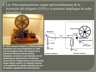  Las Telecomunicaciones surgen aproximadamente de la
invención del telégrafo (1833) y el posterior despliegue de redes
telegráficas.
En 1833 Johann Friedrich y Wilhelm Weber
instalaron una línea telegráfica de 1000
mts de longitud sobre los tejados de la
población alemana donde ambos
trabajaban uniendo la universidad con el
observatorio astronómico. El sistema
carecía de un código para la comunicación
luego ambos crearon un alfabeto basado
en la amplitud de señales dándole así una
verdadera capacidad de comunicación
 