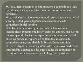 Actualmente estamos acostumbrados a coexistir con todo
tipo de servicios que nos faciliten la comunicación entre
personas.
Las señales han ido evolucionando en cuanto a su variedad
y complejidad, para adaptarse a las necesidades de
comunicación del hombre.
Se ha beneficiado en gran medida de los avances
tecnológicos experimentados en todas las épocas, que fueron
interrumpiendo las barreras que limitaban la interactividad
entre las personas, riqueza de contenidos, distancia de
comunicaciones, cantidad de información transmitida.
Nuevos tipos de señales y desarrollo de nuevos medios de
transmisión adaptados a las necesidades de comunicación
han sido fenómenos paralelos a lo largo de la historia.
 