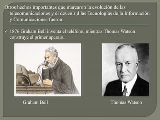 Otros hechos importantes que marcaron la evolución de las
telecomunicaciones y el devenir d las Tecnologías de la Información
y Comunicaciones fueron:
 1876 Graham Bell inventa el teléfono, mientras Thomas Watson
construye el primer aparato.
Graham Bell Thomas Watson
 