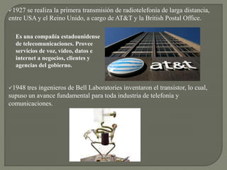 1927 se realiza la primera transmisión de radiotelefonía de larga distancia,
entre USA y el Reino Unido, a cargo de AT&T y la British Postal Office.
1948 tres ingenieros de Bell Laboratories inventaron el transistor, lo cual,
supuso un avance fundamental para toda industria de telefonía y
comunicaciones.
Es una compañía estadounidense
de telecomunicaciones. Provee
servicios de voz, video, datos e
internet a negocios, clientes y
agencias del gobierno.
 