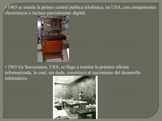 1963 se instala la primer central publica telefónica, en USA, con componentes
electrónicos e incluso parcialmente digital.
1965 En Succasunna, USA, se llega a instalar la primera oficina
informatizada, lo cual, sin duda, constituyó el nacimiento del desarrollo
informático.
 