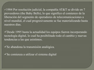 1984 Por resolución judicial, la compañía AT&T se divide en 7
proveedores (the Baby Bells), lo que significo el comienzo de la
liberación del segmento de operadores de telecomunicaciones a
nivel mundial, el cual progresivamente se fue materializando hasta
nuestros días.
Desde 1995 hasta la actualidad los equipos fueron incorporando
tecnología digital, lo cual ha posibilitado todo el cambio y nuevas
tendencias a las que asistimos.
Se abandona la transmisión analógica.
Se comienza a utilizar el sistema digital
 